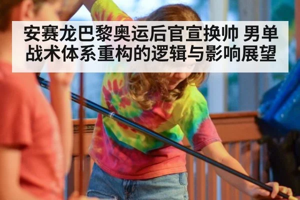 安赛龙巴黎奥运后官宣换帅 男单战术体系重构的逻辑与影响展望
